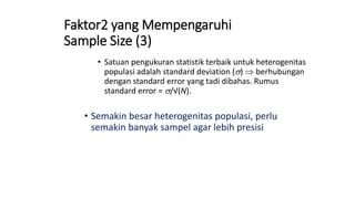 Faktor2 yang Mempengaruhi
Sample Size (3)
• Satuan pengukuran statistik terbaik untuk heterogenitas
populasi adalah standard deviation (s)  berhubungan
dengan standard error yang tadi dibahas. Rumus
standard error = s/√(N).
• Semakin besar heterogenitas populasi, perlu
semakin banyak sampel agar lebih presisi
 