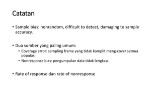 Catatan
• Sample bias: nonrandom, difficult to detect, damaging to sample
accuracy.
• Dua sumber yang paling umum:
• Coverage error: sampling frame yang tidak komplit meng-cover semua
populasi
• Nonresponse bias: pengumpulan data tidak lengkap.
• Rate of response dan rate of nonresponse
 