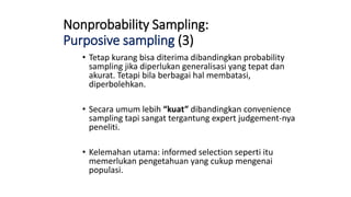 Nonprobability Sampling:
Purposive sampling (3)
• Tetap kurang bisa diterima dibandingkan probability
sampling jika diperlukan generalisasi yang tepat dan
akurat. Tetapi bila berbagai hal membatasi,
diperbolehkan.
• Secara umum lebih “kuat” dibandingkan convenience
sampling tapi sangat tergantung expert judgement-nya
peneliti.
• Kelemahan utama: informed selection seperti itu
memerlukan pengetahuan yang cukup mengenai
populasi.
 