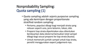 Nonprobability Sampling:
Quota sampling (1)
• Quota sampling adalah sejenis purposive sampling
yang ada kemiripan dengan proportionate
stratified random sampling:
• Pertama, populasi dibagi-bagi menjadi strata yang
relevan seperti usia, jenis kelamin, lokasi, dsb.
• Proporsi tiap strata diperkirakan atau ditentukan
berdasarkan data eksternal kemudian total sampel
dibagi-bagi sesuai proporsi ke tiap strata (kuota).
• Untuk memenuhi jumlah sampel untuk tiap strata,
peneliti menggunakan expert judgement-nya.
 