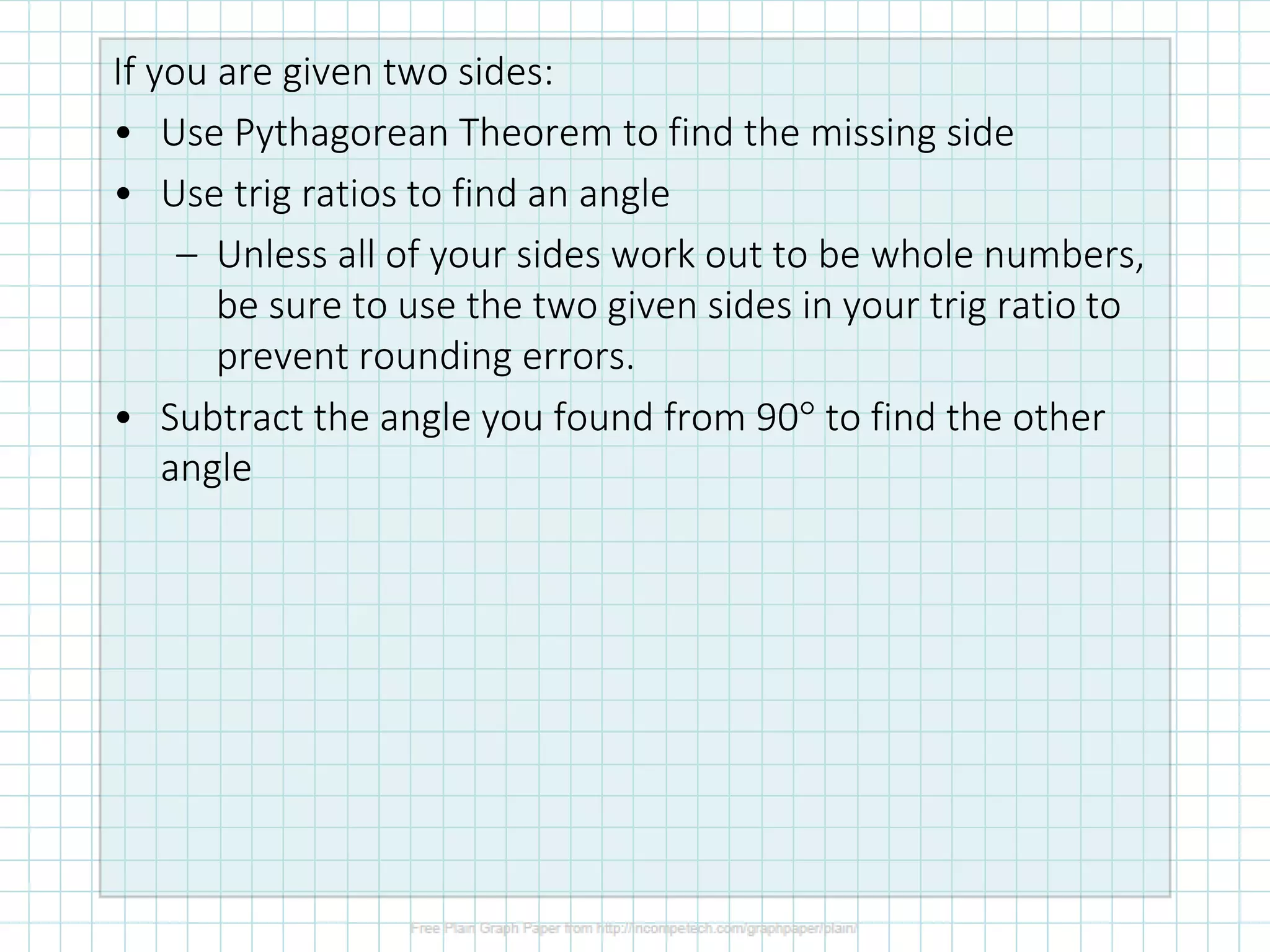 If you are given two sides:
• Use Pythagorean Theorem to find the missing side
• Use trig ratios to find an angle
– Unless all of your sides work out to be whole numbers,
be sure to use the two given sides in your trig ratio to
prevent rounding errors.
• Subtract the angle you found from 90 to find the other
angle
 