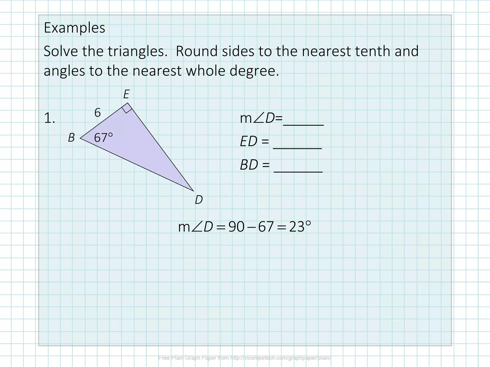 Examples
Solve the triangles. Round sides to the nearest tenth and
angles to the nearest whole degree.
1. mD=_____
ED = ______
BD = ______
6
67
B
E
D
m 90 67 23
D
 = − = 
 