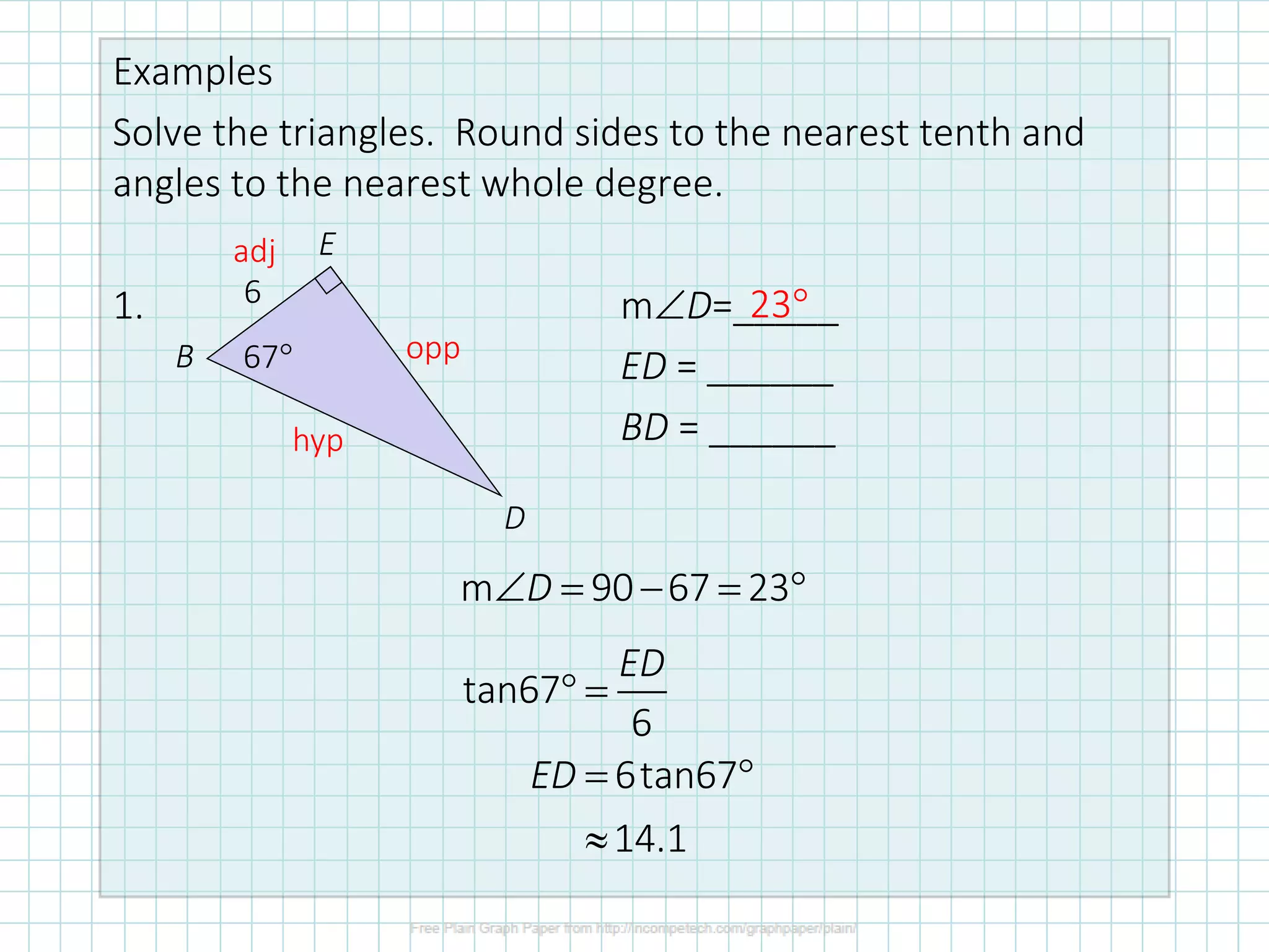 Examples
Solve the triangles. Round sides to the nearest tenth and
angles to the nearest whole degree.
1. mD=_____
ED = ______
BD = ______
6
67
B
E
D
tan67
6
6tan67
14.1
ED
ED
 =
= 

m 90 67 23
D
 = − = 
23
adj
opp
hyp
 