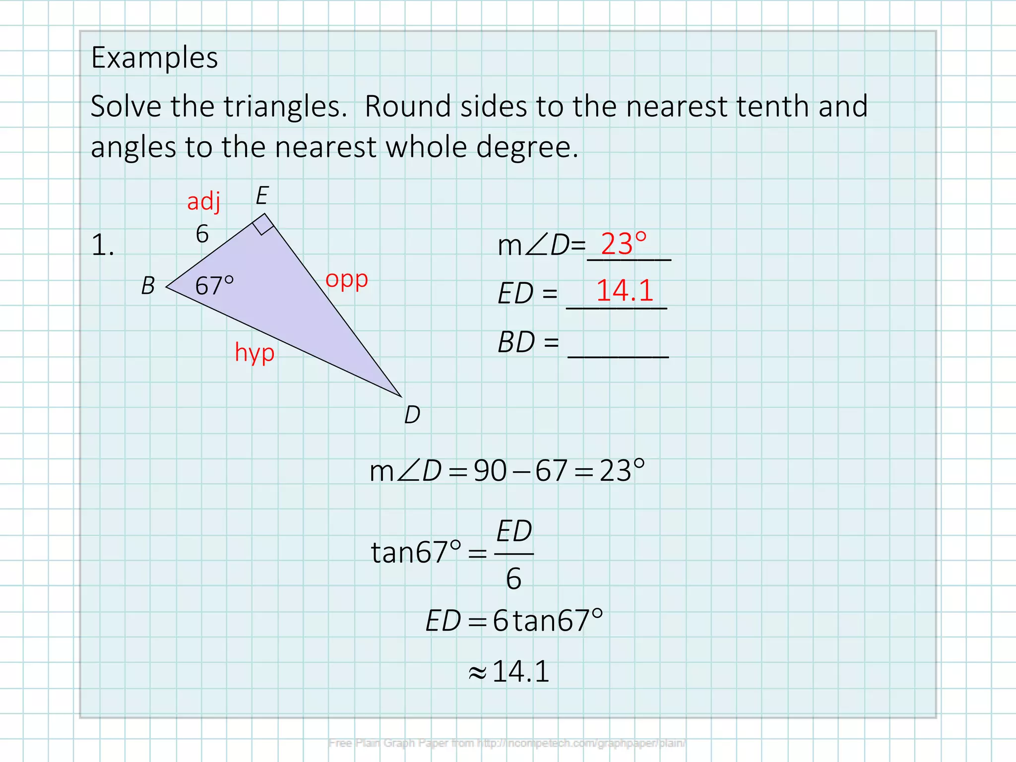 Examples
Solve the triangles. Round sides to the nearest tenth and
angles to the nearest whole degree.
1. mD=_____
ED = ______
BD = ______
6
67
B
E
D
adj
opp
hyp
tan67
6
6tan67
14.1
ED
ED
 =
= 

m 90 67 23
D
 = − = 
23
14.1
 