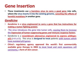 Gene Insertion
• These treatments use a harmless virus to carry a good gene into cells,
where the virus inserts it into the existing genome, canceling the effects of
harmful mutations in another gene.
Gendicine
• Gendicine is a virus engineered to carry a gene that has instructions for
making a tumor-fighting protein.
• The virus introduces the gene into tumor cells, causing them to increase
the Expression of tumor-suppressing genes and immune response factors.
• Gendicine is a recombinant adenovirus engineered to express wildtype-
p53 (rAd-p53). This virus is designed to treat patients with tumors which
have mutated p53 genes.
• China’s regulatory agency approved the world’s first commercially
available gene therapy in 2003 to treat head and neck squamous cell
carcinoma, a form of skin cancer.
 