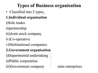 Types of Business organisation
• Classified into 2 types,
1.Individual organisation
i)Sole trades
ii)partnership
iii)Joint stock company
iv)Co-operative
v)Multinational companies
2.Government organisation
i)Departmental undertaking
ii)Public corporation
iii)Government company state enterprises
 
