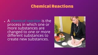 ChemicalReactions
● A chemical reaction is the
process in which one or
more substances are
changed to one or more
different substances to
create new substances.
 