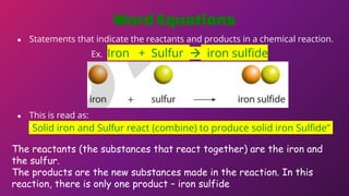 WordEquations
● Statements that indicate the reactants and products in a chemical reaction.
Ex. Iron + Sulfur  iron sulfide
● This is read as:
“Solid iron and Sulfur react (combine) to produce solid iron Sulfide”
The reactants (the substances that react together) are the iron and
the sulfur.
The products are the new substances made in the reaction. In this
reaction, there is only one product – iron sulfide
 
