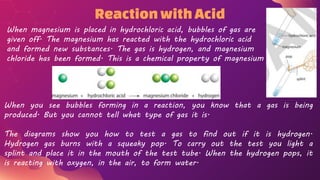ReactionwithAcid
When magnesium is placed in hydrochloric acid, bubbles of gas are
given off. The magnesium has reacted with the hydrochloric acid
and formed new substances. The gas is hydrogen, and magnesium
chloride has been formed. This is a chemical property of magnesium
When you see bubbles forming in a reaction, you know that a gas is being
produced. But you cannot tell what type of gas it is.
The diagrams show you how to test a gas to find out if it is hydrogen.
Hydrogen gas burns with a squeaky pop. To carry out the test you light a
splint and place it in the mouth of the test tube. When the hydrogen pops, it
is reacting with oxygen, in the air, to form water.
 