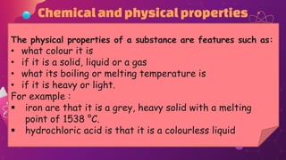 Chemicalandphysicalproperties
The physical properties of a substance are features such as:
• what colour it is
• if it is a solid, liquid or a gas
• what its boiling or melting temperature is
• if it is heavy or light.
For example :
 iron are that it is a grey, heavy solid with a melting
point of 1538 °C.
 hydrochloric acid is that it is a colourless liquid
 