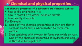 Chemicalandphysicalproperties
The chemical properties of a substance are features such as:
• how acidic or alkaline it is
• how it reacts with water, acids or metals
• how readily it reacts.
For Example :
1. Some of the chemical properties of iron are that it
combines with sulfur when heated to form iron
sulfide
2. Iron combines with oxygen to form iron oxide or rust.
One of the chemical properties of hydrochloric acid
is that it is has a pH of 2
 