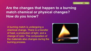 CHEMISTRY & YOU
Are the changes that happen to a burning
match chemical or physical changes?
How do you know?
A burning ma...