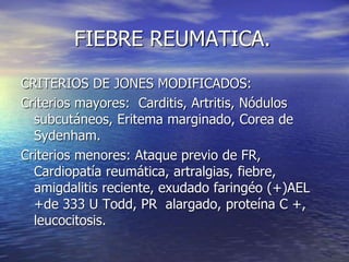 FIEBRE REUMATICA.
CRITERIOS DE JONES MODIFICADOS:
Criterios mayores: Carditis, Artritis, Nódulos
subcutáneos, Eritema marginado, Corea de
Sydenham.
Criterios menores: Ataque previo de FR,
Cardiopatía reumática, artralgias, fiebre,
amigdalitis reciente, exudado faringéo (+)AEL
+de 333 U Todd, PR alargado, proteína C +,
leucocitosis.
 