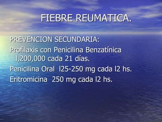 FIEBRE REUMATICA.
PREVENCION SECUNDARIA:
Profilaxis con Penicilina Benzatínica
l,200,000 cada 21 días.
Penicilina Oral l25-250 mg cada l2 hs.
Eritromicina 250 mg cada l2 hs.
 