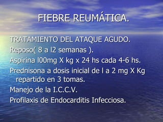 FIEBRE REUMÁTICA.
TRATAMIENTO DEL ATAQUE AGUDO.
Reposo( 8 a l2 semanas ).
Aspirina l00mg X kg x 24 hs cada 4-6 hs.
Prednisona a dosis inicial de l a 2 mg X Kg
repartido en 3 tomas.
Manejo de la I.C.C.V.
Profilaxis de Endocarditis Infecciosa.
 