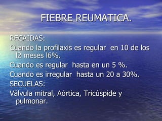 FIEBRE REUMATICA.
RECAIDAS:
Cuando la profilaxis es regular en 10 de los
l2 meses l6%.
Cuando es regular hasta en un 5 %.
Cuando es irregular hasta un 20 a 30%.
SECUELAS:
Válvula mitral, Aórtica, Tricúspide y
pulmonar.
 