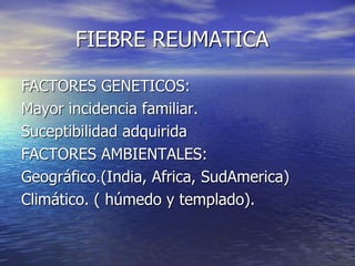 FIEBRE REUMATICA
FACTORES GENETICOS:
Mayor incidencia familiar.
Suceptibilidad adquirida
FACTORES AMBIENTALES:
Geográfico.(India, Africa, SudAmerica)
Climático. ( húmedo y templado).
 