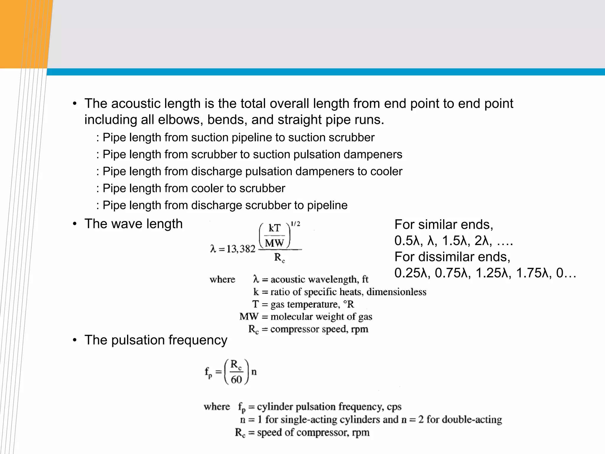 • The acoustic length is the total overall length from end point to end point
including all elbows, bends, and straight pipe runs.
: Pipe length from suction pipeline to suction scrubber
: Pipe length from scrubber to suction pulsation dampeners
: Pipe length from discharge pulsation dampeners to cooler
: Pipe length from cooler to scrubber
: Pipe length from discharge scrubber to pipeline
• The wave length
• The pulsation frequency
For similar ends,
0.5λ, λ, 1.5λ, 2λ, ….
For dissimilar ends,
0.25λ, 0.75λ, 1.25λ, 1.75λ, 0…
 