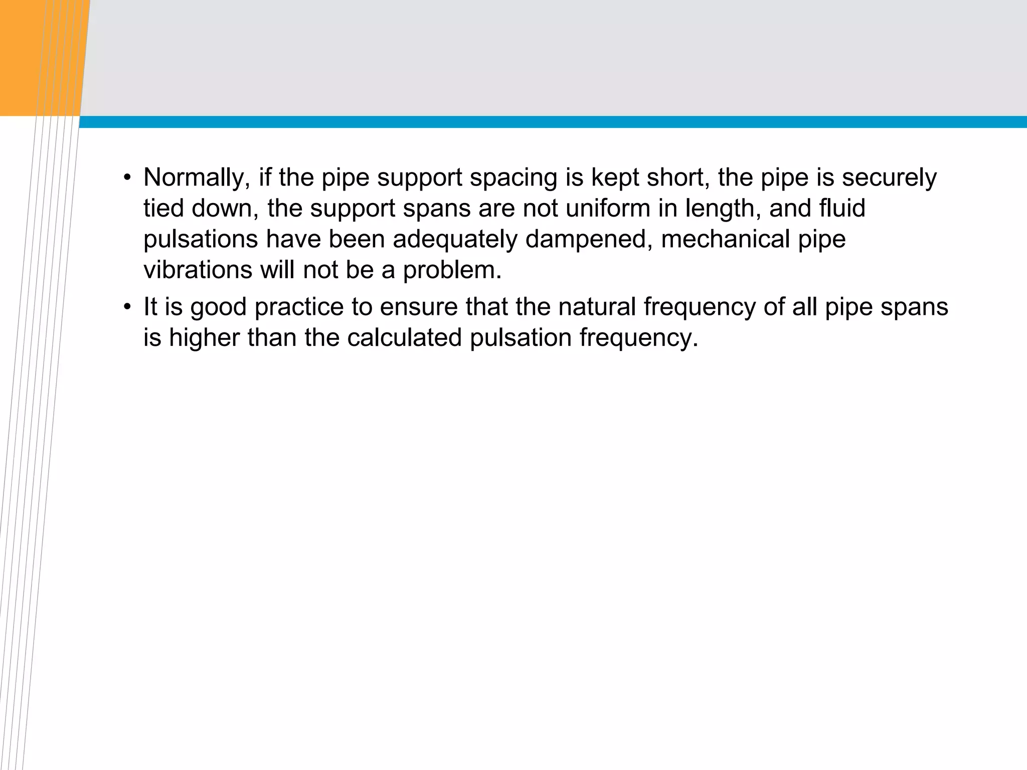 • Normally, if the pipe support spacing is kept short, the pipe is securely
tied down, the support spans are not uniform in length, and fluid
pulsations have been adequately dampened, mechanical pipe
vibrations will not be a problem.
• It is good practice to ensure that the natural frequency of all pipe spans
is higher than the calculated pulsation frequency.
 