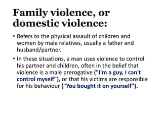 Family violence, or
domestic violence:
• Refers to the physical assault of children and
women by male relatives, usually a father and
husband/partner.
• In these situations, a man uses violence to control
his partner and children, often in the belief that
violence is a male prerogative ("I'm a guy, I can't
control myself"), or that his victims are responsible
for his behaviour ("You bought it on yourself").
 