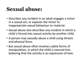 Sexual abuse:
• Describes any incident in an adult engages a minor
in a sexual act, or exposes the minor to
inappropriate sexual behaviour or material.
• Sexual abuse also describes any incident in which a
child is forced into sexual activity by another child.
• A person may sexually abuse a child using threats
and physical force.
• But sexual abuse often involves subtle forms of
manipulation, in which the child is coerced into
believing that the activity is an expression of love.
 