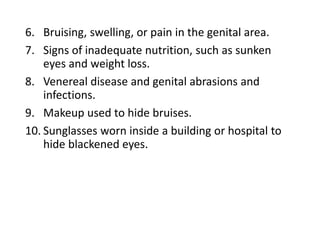6. Bruising, swelling, or pain in the genital area.
7. Signs of inadequate nutrition, such as sunken
eyes and weight loss.
8. Venereal disease and genital abrasions and
infections.
9. Makeup used to hide bruises.
10. Sunglasses worn inside a building or hospital to
hide blackened eyes.
 