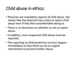 Child abuse in ethics:
• Physician are mandatory reports of child abuse. this
means that the physician has a duty to report child
abuse even if they feel uncomfortable doing so.
• There is no discretion on whether or not to report
abuse.
• In addition, even suspected child abuse must be
reported.
• The reporting to child protective services happen
immediately so that there can be an urgent
intervention to prevent further abuse.
 