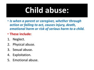 Child abuse:
• Is when a parent or caregiver, whether through
action or failing to act, causes injury, death,
emotional harm or risk of serious harm to a child.
• These include:
1. Neglect.
2. Physical abuse.
3. Sexual abuse.
4. Exploitation.
5. Emotional abuse.
 