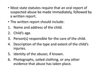 • Most state statutes require that an oral report of
suspected abuse be made immediately, followed by
a written report.
• The written report should include:
1. Name and address of the child.
2. Child’s age.
3. Person(s) responsible for the care of the child.
4. Description of the type and extent of the child’s
injuries.
5. Identity of the abuser, if known.
6. Photographs, soiled clothing, or any other
evidence that abuse has taken place.
 