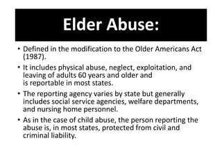 Elder Abuse:
• Defined in the modification to the Older Americans Act
(1987).
• It includes physical abuse, neglect, exploitation, and
leaving of adults 60 years and older and
is reportable in most states.
• The reporting agency varies by state but generally
includes social service agencies, welfare departments,
and nursing home personnel.
• As in the case of child abuse, the person reporting the
abuse is, in most states, protected from civil and
criminal liability.
 