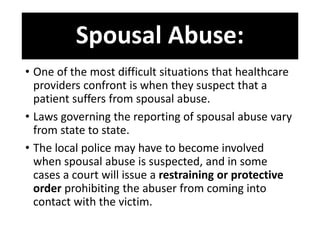Spousal Abuse:
• One of the most difficult situations that healthcare
providers confront is when they suspect that a
patient suffers from spousal abuse.
• Laws governing the reporting of spousal abuse vary
from state to state.
• The local police may have to become involved
when spousal abuse is suspected, and in some
cases a court will issue a restraining or protective
order prohibiting the abuser from coming into
contact with the victim.
 
