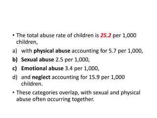 • The total abuse rate of children is 25.2 per 1,000
children,
a) with physical abuse accounting for 5.7 per 1,000,
b) Sexual abuse 2.5 per 1,000,
c) Emotional abuse 3.4 per 1,000,
d) and neglect accounting for 15.9 per 1,000
children.
• These categories overlap, with sexual and physical
abuse often occurring together.
 