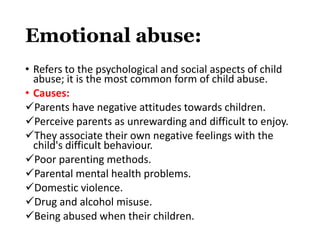 Emotional abuse:
• Refers to the psychological and social aspects of child
abuse; it is the most common form of child abuse.
• Causes:
Parents have negative attitudes towards children.
Perceive parents as unrewarding and difficult to enjoy.
They associate their own negative feelings with the
child's difficult behaviour.
Poor parenting methods.
Parental mental health problems.
Domestic violence.
Drug and alcohol misuse.
Being abused when their children.
 
