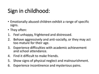Sign in childhood:
• Emotionally abused children exhibit a range of specific
signs.
• They often:
1. Feel unhappy, frightened and distressed.
2. Behave aggressively and anti-socially, or they may act
too mature for their age.
3. Experience difficulties with academic achievement
and school attendance.
4. Find it difficult to make friends.
5. Show signs of physical neglect and malnourishment.
6. Experience incontinence and mysterious pains.
 