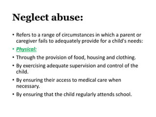 Neglect abuse:
• Refers to a range of circumstances in which a parent or
caregiver fails to adequately provide for a child's needs:
• Physical:
• Through the provision of food, housing and clothing.
• By exercising adequate supervision and control of the
child.
• By ensuring their access to medical care when
necessary.
• By ensuring that the child regularly attends school.
 