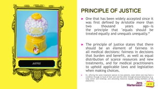 Jens
Martensson
JUSTICE
PRINCIPLE OF JUSTICE
► One that has been widely accepted since it
was first defined by Aristotle more than
two thousand years ago—is
the principle that "equals should be
treated equally and unequals unequally.“
► The principle of justice states that there
should be an element of fairness in
all medical decisions: fairness in decisions
that burden and benefit, as well as equal
distribution of scarce resources and new
treatments, and for medical practitioners
to uphold applicable laws and legislation
when making choices.
► Ex. offering the same treatment options to two patients, even where one may have a
condition through no fault of their own and the other through personal behaviour (e.g.
lung cancer and smoking), and allocating resources equally among members of the
population.
 