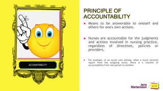 Jens
Martensson
PRINCIPLE OF
ACCOUNTABILITY
► Means to be answerable to oneself and
others for one's own actions.
► Nurses are accountable for the judgments
and actions involved in nursing practice,
regardless of directives, policies or
providers.
► For example, in an acute care setting, when a nurse receives
report from the outgoing nurse, there is a transfer of
accountability from one person to another.
ACCOUNTABILITY
 