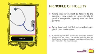 Jens
Martensson
PRINCIPLE OF FIDELITY
► Means that nurses must be faithful to the
promises they made as professionals to
provide competent, quality care to their
patients.
► Being loyal and faithful to individuals who
place trust in the nurse.
► A patient requests that a nurse not reveal his terminal
diagnosis to his family. The patient explains that his
family would probably disregard his wishes and keep him
alive no matter the circumstances.
FIDELITY
 