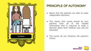 Jens
Martensson
PRINCIPLE OF AUTONOMY
► Means that the patients are able to make
independent decisions.
► This means that nurses should be sure
patients have all of the needed
information that is required to make a
decision about their medical care and are
educated.
► The nurses do not influence the patient's
choice.
AUTONOMY
 