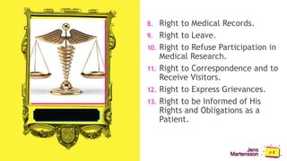 Jens
Martensson
8. Right to Medical Records.
9. Right to Leave.
10. Right to Refuse Participation in
Medical Research.
11. Right to Correspondence and to
Receive Visitors.
12. Right to Express Grievances.
13. Right to be Informed of His
Rights and Obligations as a
Patient.
 