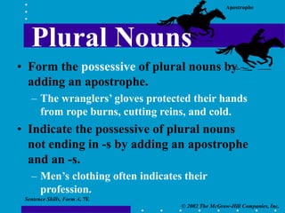 Apostrophe
© 2002 The McGraw-Hill Companies, Inc.
Sentence Skills, Form A, 7E
Plural Nouns
• Form the possessive of plural nouns by
adding an apostrophe.
– The wranglers’ gloves protected their hands
from rope burns, cutting reins, and cold.
• Indicate the possessive of plural nouns
not ending in -s by adding an apostrophe
and an -s.
– Men’s clothing often indicates their
profession.
 