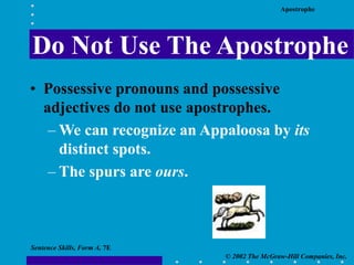 Apostrophe
© 2002 The McGraw-Hill Companies, Inc.
Sentence Skills, Form A, 7E
Do Not Use The Apostrophe
• Possessive pronouns and possessive
adjectives do not use apostrophes.
– We can recognize an Appaloosa by its
distinct spots.
– The spurs are ours.
 