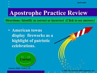 Apostrophe
© 2002 The McGraw-Hill Companies, Inc.
Sentence Skills, Form A, 7E
• American towns
display fireworks as a
highlight of patriotic
celebrations.
Correct
Apostrophe Practice Review
Directions: Identify as correct or incorrect (Click to see answer.).
 