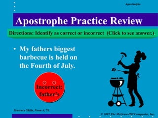 Apostrophe
© 2002 The McGraw-Hill Companies, Inc.
Sentence Skills, Form A, 7E
• My fathers biggest
barbecue is held on
the Fourth of July.
Incorrect:
father’s
Apostrophe Practice Review
Directions: Identify as correct or incorrect (Click to see answer.).
 