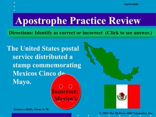 Apostrophe
© 2002 The McGraw-Hill Companies, Inc.
Sentence Skills, Form A, 7E
The United States postal
service distributed a
stamp commemorating
Mexicos Cinco de
Mayo.
Incorrect:
Mexico’s
Apostrophe Practice Review
Directions: Identify as correct or incorrect (Click to see answer.).
 