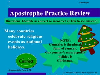 Apostrophe
© 2002 The McGraw-Hill Companies, Inc.
Sentence Skills, Form A, 7E
Many countries
celebrate religious
events as national
holidays.
NOTE:
Countries is the plural
form of country.
Our country’s most popular
holiday is
Christmas.
Correct
Apostrophe Practice Review
Directions: Identify as correct or incorrect (Click to see answer.).
 