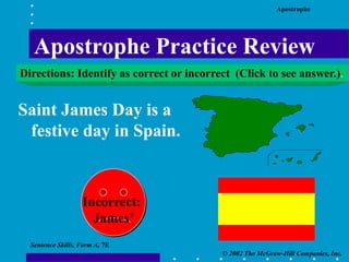 Apostrophe
© 2002 The McGraw-Hill Companies, Inc.
Sentence Skills, Form A, 7E
Saint James Day is a
festive day in Spain.
Incorrect:
James’
Apostrophe Practice Review
Directions: Identify as correct or incorrect (Click to see answer.).
 