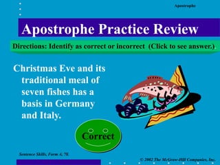 Apostrophe
© 2002 The McGraw-Hill Companies, Inc.
Sentence Skills, Form A, 7E
Christmas Eve and its
traditional meal of
seven fishes has a
basis in Germany
and Italy.
Correct
Apostrophe Practice Review
Directions: Identify as correct or incorrect (Click to see answer.).
 