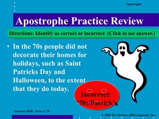 Apostrophe
© 2002 The McGraw-Hill Companies, Inc.
Sentence Skills, Form A, 7E
• In the 70s people did not
decorate their homes for
holidays, such as Saint
Patricks Day and
Halloween, to the extent
that they do today.
Incorrect:
’70s/Patrick’s
Apostrophe Practice Review
Directions: Identify as correct or incorrect (Click to see answer.).
 