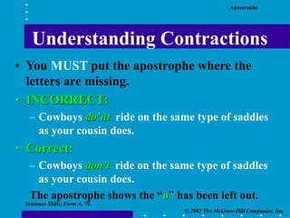 Apostrophe
© 2002 The McGraw-Hill Companies, Inc.
Sentence Skills, Form A, 7E
• You MUST put the apostrophe where the
letters are missing.
• INCORRECT:
– Cowboys do’nt ride on the same type of saddles
as your cousin does.
• Correct:
– Cowboys don’t ride on the same type of saddles
as your cousin does.
The apostrophe shows the “o” has been left out.
Understanding Contractions
 